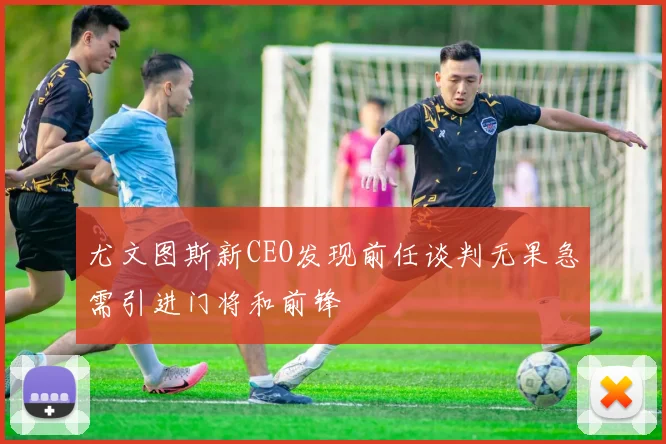 尤文图斯新CEO发现前任谈判无果急需引进门将和前锋