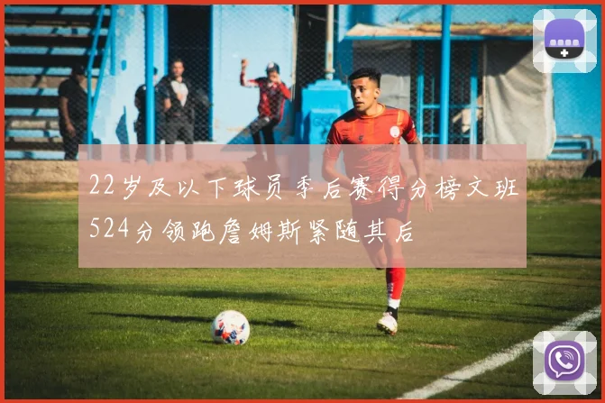 22岁及以下球员季后赛得分榜文班524分领跑詹姆斯紧随其后