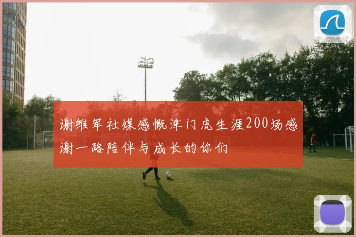 谢维军社媒感慨津门虎生涯200场感谢一路陪伴与成长的你们