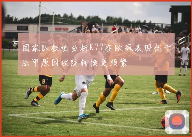 国家队教练分析K77在欧冠表现优于法甲原因攻防转换更频繁