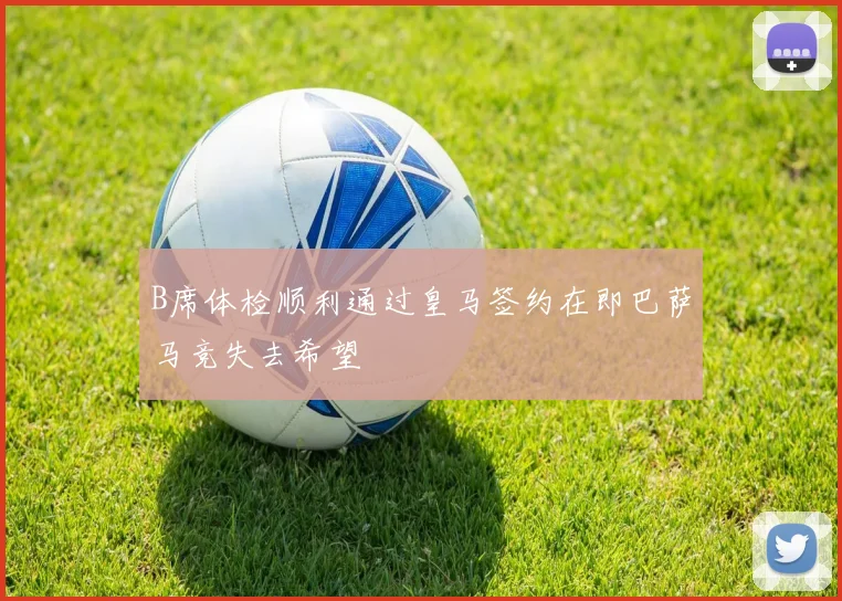 B席体检顺利通过皇马签约在即巴萨马竞失去希望