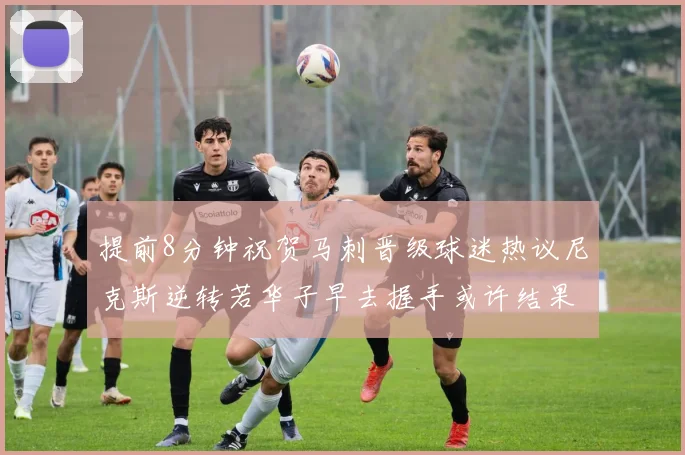 提前8分钟祝贺马刺晋级球迷热议尼克斯逆转若华子早去握手或许结果不同