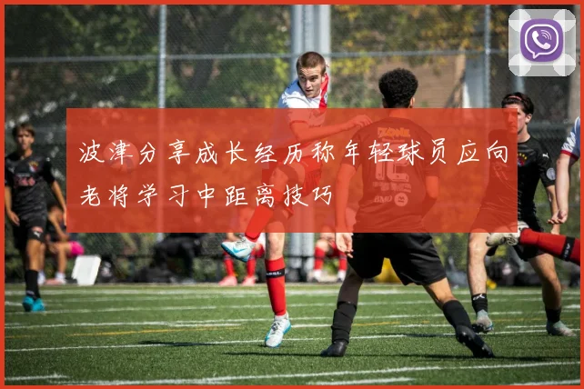 波津分享成长经历称年轻球员应向老将学习中距离技巧