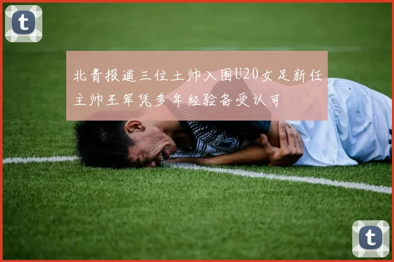 北青报道三位土帅入围U20女足新任主帅王军凭多年经验备受认可