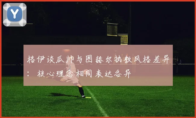 格伊谈瓜帅与图赫尔执教风格差异：核心理念相同表达各异
