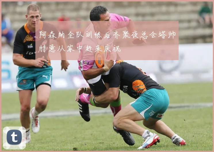 阿森纳全队训练后齐聚夜总会塔帅特意从家中赶来庆祝