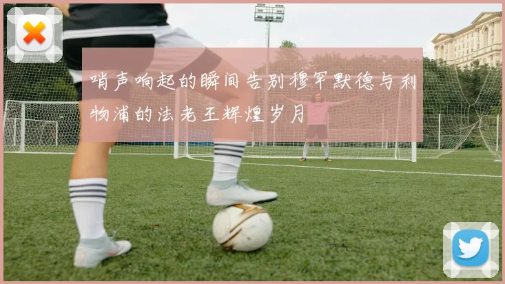 哨声响起的瞬间告别穆罕默德与利物浦的法老王辉煌岁月