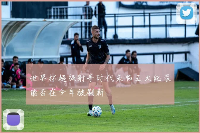 世界杯超级射手时代来临五大纪录能否在今年被刷新