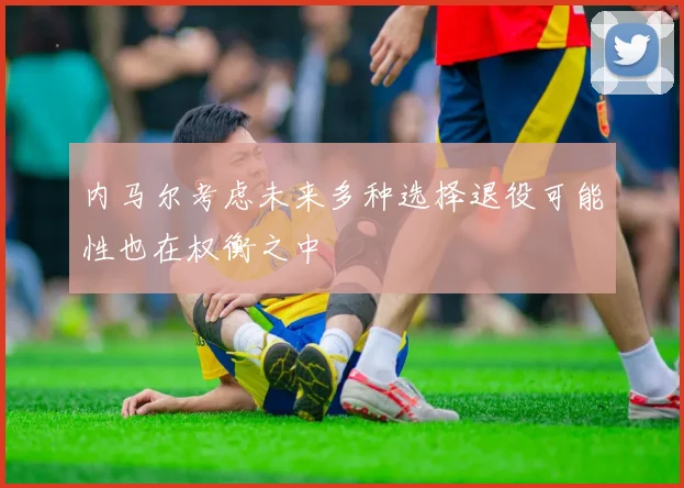 内马尔考虑未来多种选择退役可能性也在权衡之中