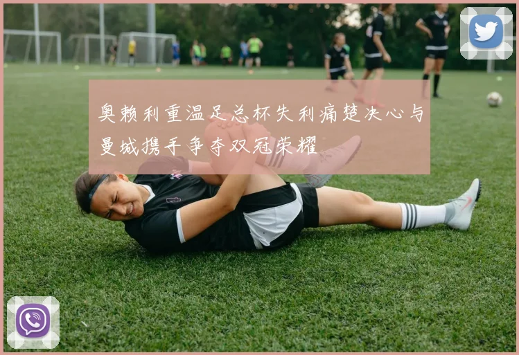 奥赖利重温足总杯失利痛楚决心与曼城携手争夺双冠荣耀