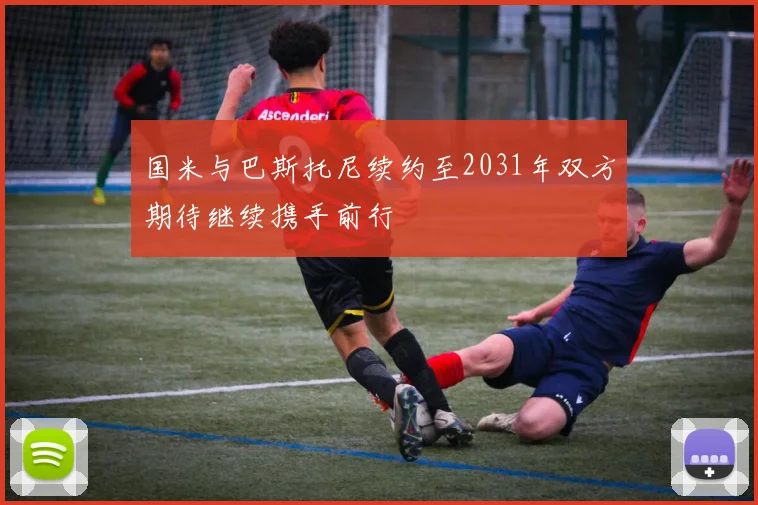 国米与巴斯托尼续约至2031年双方期待继续携手前行