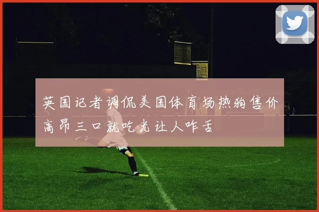 英国记者调侃美国体育场热狗售价高昂三口就吃光让人咋舌