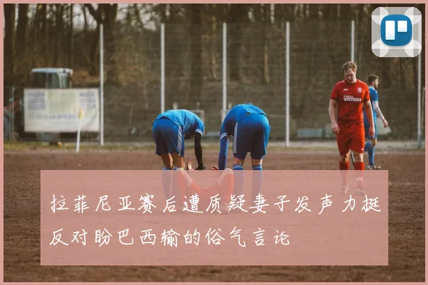 拉菲尼亚赛后遭质疑妻子发声力挺反对盼巴西输的俗气言论