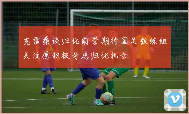 克雷桑谈归化前景期待国足教练组关注愿积极考虑归化机会
