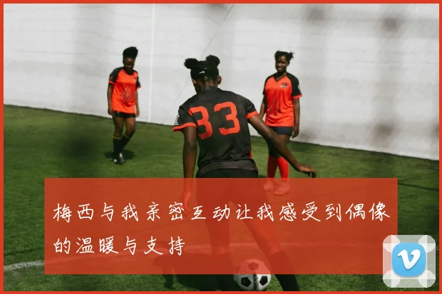 梅西与我亲密互动让我感受到偶像的温暖与支持