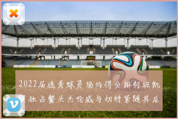 2022届选秀球员场均得分排行班凯罗独占鳌头杰伦威与切特紧随其后