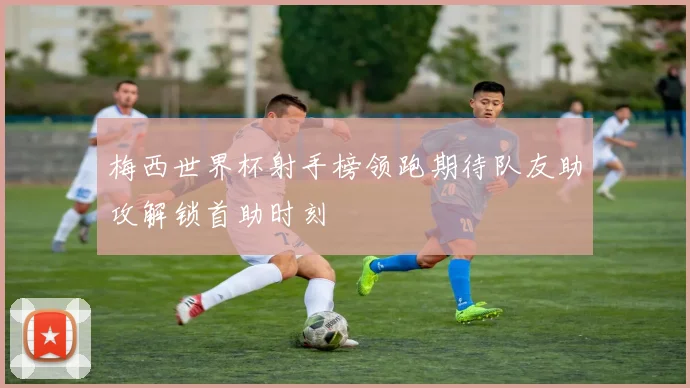 梅西世界杯射手榜领跑期待队友助攻解锁首助时刻