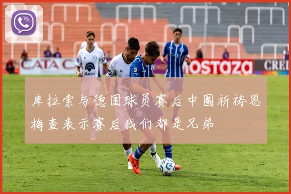 库拉索与德国球员赛后中圈祈祷恩梅查表示赛后我们都是兄弟
