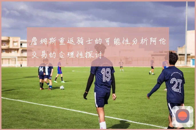 詹姆斯重返骑士的可能性分析阿伦交易的合理性探讨