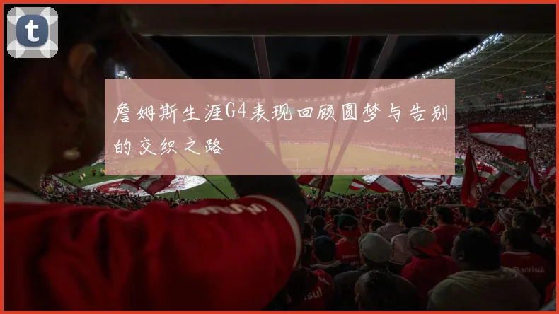 詹姆斯生涯G4表现回顾圆梦与告别的交织之路