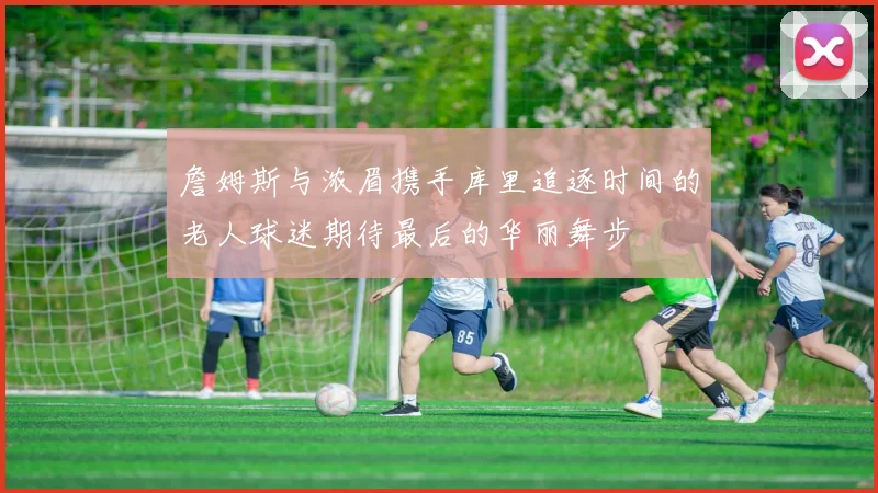 詹姆斯与浓眉携手库里追逐时间的老人球迷期待最后的华丽舞步