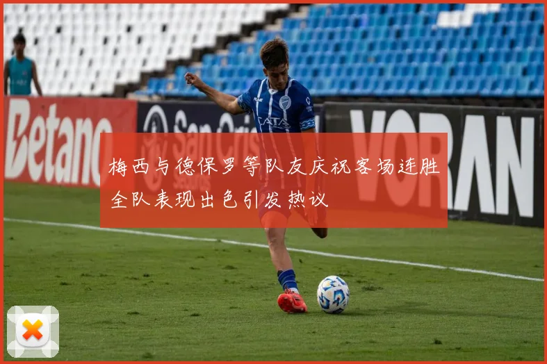梅西与德保罗等队友庆祝客场连胜全队表现出色引发热议