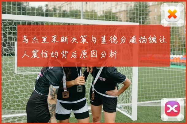 乌杰里果断决策与基德分道扬镳让人震惊的背后原因分析