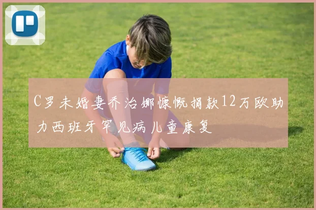 C罗未婚妻乔治娜慷慨捐款12万欧助力西班牙罕见病儿童康复